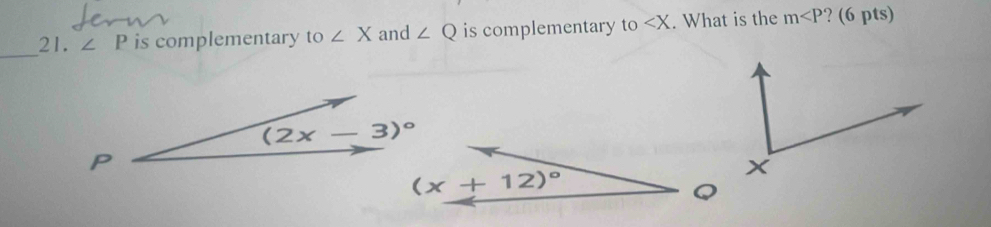 ∠ P is complementary to ∠ X and ∠ Q is complementary to ∠ X. What is the m ? (6 pts)
(2x-3)^circ 
P
(x+12)^circ 
C