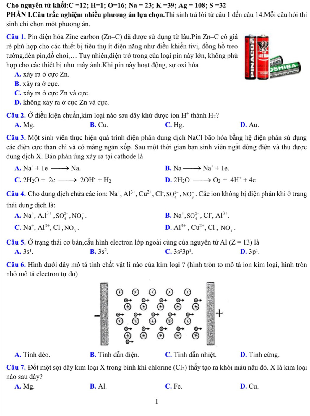 Cho nguyên tử khối: C=12;H=1;O=16;Na=23;K=39;Ag=108;S=32
PHÀN I.Câu trắc nghiệm nhiều phương án lựa chọn.Thí sinh trả lời từ câu 1 đến câu 14.Mỗi câu hỏi thí
sinh chỉ chọn một phương án.
Câu 1. Pin điện hóa Zinc carbon (Zn-C) đã được sử dụng từ lâu.Pin Zn-C có giá
rẻ phù hợp cho các thiết bị tiêu thụ ít điện năng như điều khiển tivi, đồng hồ treo
tường,đèn pin,đồ chơi,… Tuy nhiên,điện trở trong của loại pin này lớn, không phù
hợp cho các thiết bị như máy ảnh.Khi pin này hoạt động, sự oxi hóa
A. xảy ra ở cực Zn.
B. xảy ra ở cực.
C. xảy ra ở cực Zn và cực.
D. không xảy ra ở cực Zn và cực.
Câu 2. Ở điều kiện chuẩn,kim loại nào sau đây khử được ion H^+ thành H_2 ?
A. Mg. B. Cu. C. Hg. D. Au.
Câu 3. Một sinh viên thực hiện quá trình điện phân dung dịch NaCl bão hòa bằng hệ điện phân sử dụng
các điện cực than chì và có màng ngăn xốp. Sau một thời gian bạn sinh viên ngắt dòng điện và thu được
dung dịch X. Bán phản ứng xảy ra tại cathode là
A. Na^++1eto Na. B. Nato Na^++1e.
C. 2H_2O+2eto 2OH^-+H_2 D. 2H_2Oto O_2+4H^++4e
Câu 4. Cho dung dịch chứa các ion: Na^+,Al^(3+),Cu^(2+),Cl^-,SO_4^((2-),NO_3^-. Các ion không bị điện phân khi ở trạng
thái dung dịch là:
A. Na^+),A.I^(3+),SO_4^((2-),NO_3^-. B. Na^+),SO_4^((2-),Cl^-),Al^(3+).
C. Na^+,Al^(3+),Cl^-,NO_3^(-. D. Al^3+),Cu^(2+),Cl^-,NO_3^(-.
Câu 5. Ở trạng thái cơ bản,cấu hình electron lớp ngoài cùng của nguyên tử Al(Z=13) là
A. 3s^1). B. 3s^2. C. 3s^23p^1. D. 3p^1.
Câu 6. Hình dưới đây mô tả tính chất vật lí nào của kim loại ? (hình tròn to mô tả ion kim loại, hình tròn
nhỏ mô tả electron tự do)
A. Tính dẻo. B. Tính dẫn điện. C. Tính dẫn nhiệt. D. Tính cứng.
Câu 7. Đốt một sợi dây kim loại X trong bình khí chlorine (Cl₂) thấy tạo ra khói màu nâu đỏ. X là kim loại
nào sau đây?
A. Mg. B. Al. C. Fe. D. Cu.