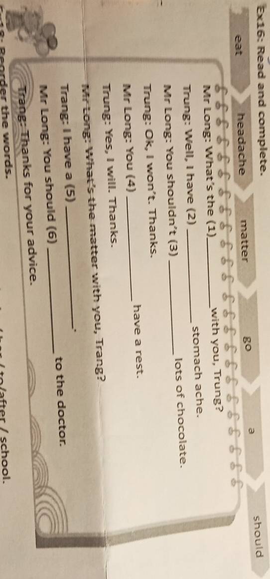 Ex16: Read and complete. 
eat headache matter go a should 
Mr Long: What’s the (1)_ with you, Trung? 
Trung: Well, I have (2) _stomach ache. 
Mr Long: You shouldn't (3) _lots of chocolate. 
Trung: Ok, I won't. Thanks. 
Mr Long: You (4) _have a rest. 
Trung: Yes, I will. Thanks. 
Mr Long: What's the matter with you, Trang? 
Trang: I have a (5) 
_. 
Mr Long: You should (6) _to the doctor. 
Trang: Thanks for your advice. 
Reorder the words. 
Vafter / school.