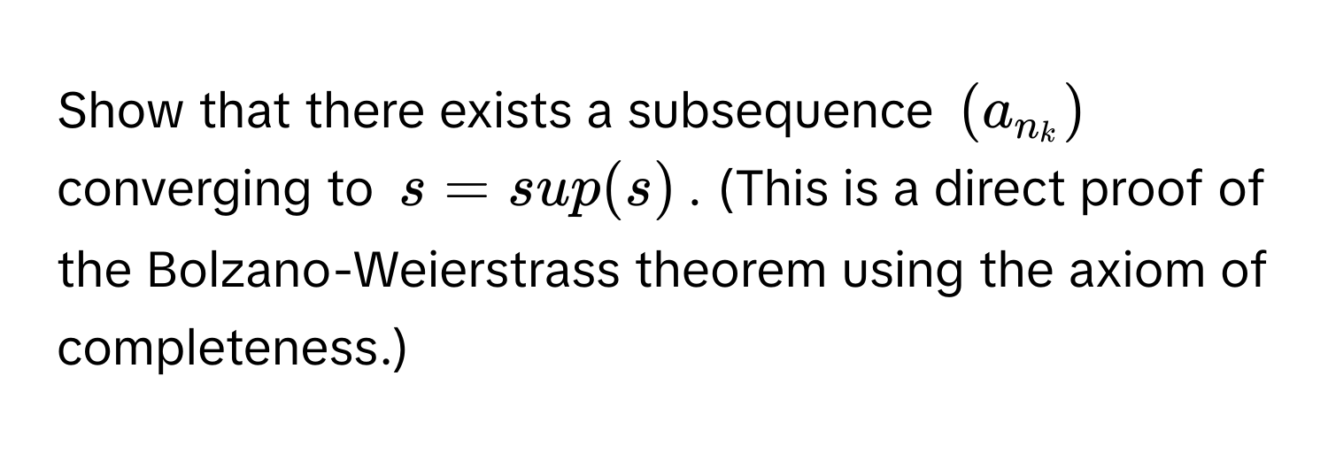 Show that there exists a subsequence $(a_n_k)$ converging to $s = sup(s)$. (This is a direct proof of the Bolzano-Weierstrass theorem using the axiom of completeness.)