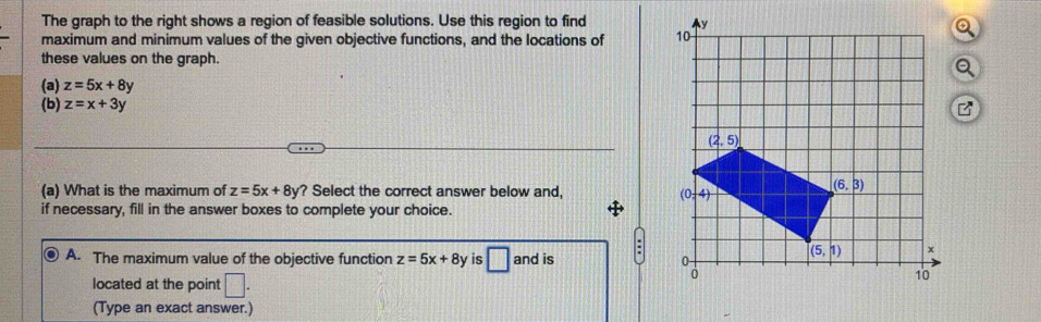 The graph to the right shows a region of feasible solutions. Use this region to find 
maximum and minimum values of the given objective functions, and the locations of 
these values on the graph.
(a) z=5x+8y B
(b) z=x+3y
(a) What is the maximum of z=5x+8y ? Select the correct answer below and,
if necessary, fill in the answer boxes to complete your choice.
A. The maximum value of the objective function z=5x+8y is □ and is : 
located at the point □ .
(Type an exact answer.)