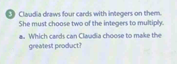 Claudia draws four cards with integers on them. 
She must choose two of the integers to multiply. 
a. Which cards can Claudia choose to make the 
greatest product?