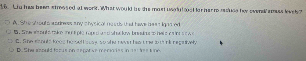 Liu has been stressed at work. What would be the most useful tool for her to reduce her overall stress levels?
A. She should address any physical needs that have been ignored.
B. She should take multiple rapid and shallow breaths to help calm down.
C. She should keep herself busy, so she never has time to think negatively.
D. She should focus on negative memories in her free time.