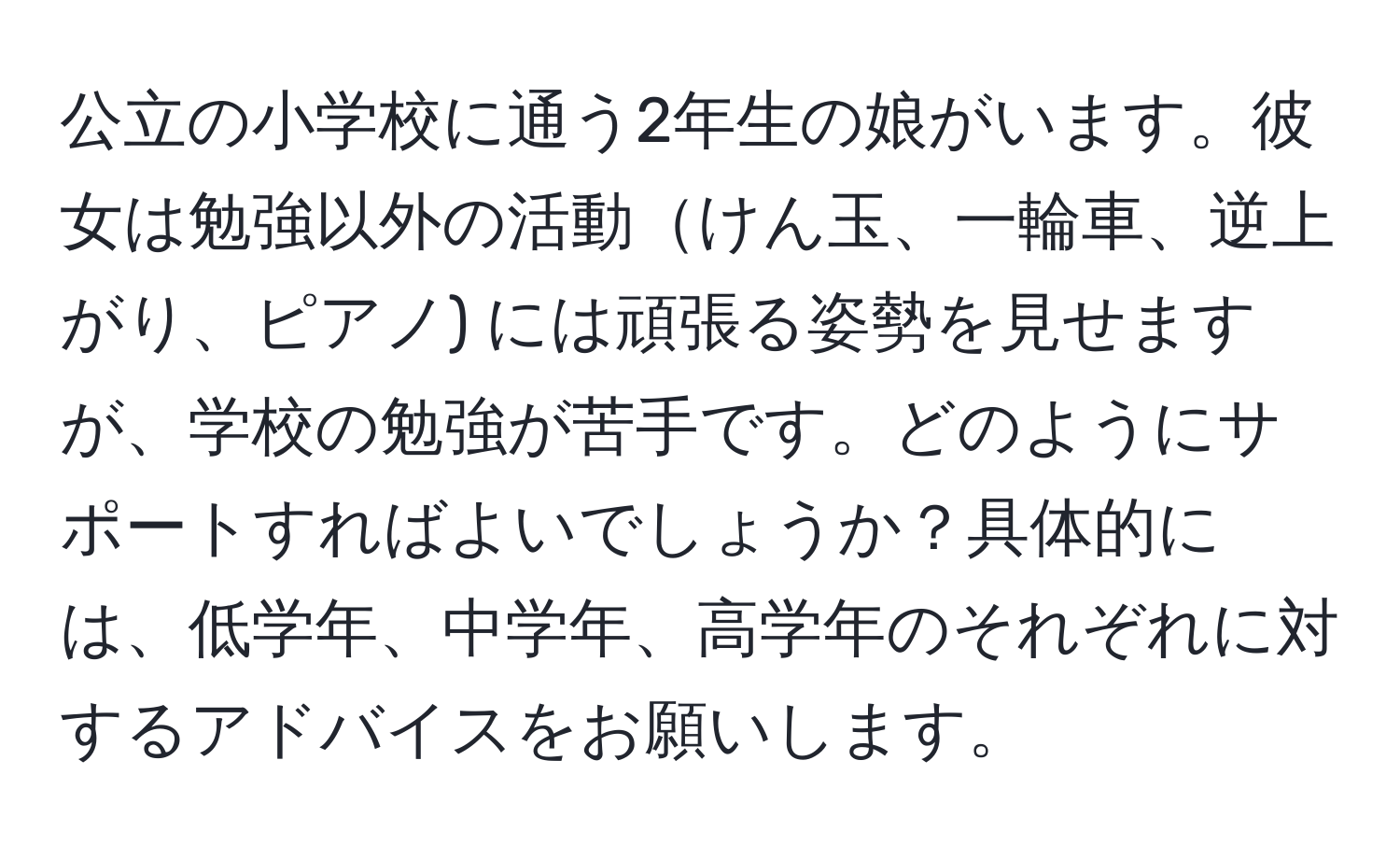 公立の小学校に通う2年生の娘がいます。彼女は勉強以外の活動けん玉、一輪車、逆上がり、ピアノ) には頑張る姿勢を見せますが、学校の勉強が苦手です。どのようにサポートすればよいでしょうか？具体的には、低学年、中学年、高学年のそれぞれに対するアドバイスをお願いします。