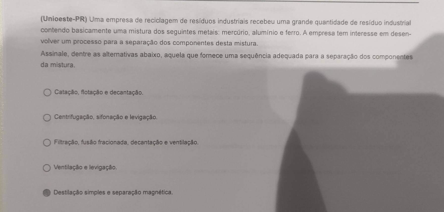 (Unioeste-PR) Uma empresa de reciclagem de resíduos industriais recebeu uma grande quantidade de resíduo industrial
contendo basicamente uma mistura dos seguintes metais: mercúrio, alumínio e ferro. A empresa tem interesse em desen-
volver um processo para a separação dos componentes desta mistura.
Assinale, dentre as alternativas abaixo, aquela que fornece uma sequência adequada para a separação dos componentes
da mistura.
Catação, flotação e decantação.
Centrifugação, sifonação e levigação.
Filtração, fusão fracionada, decantação e ventilação.
Ventilação e levigação.
Destilação simples e separação magnética.