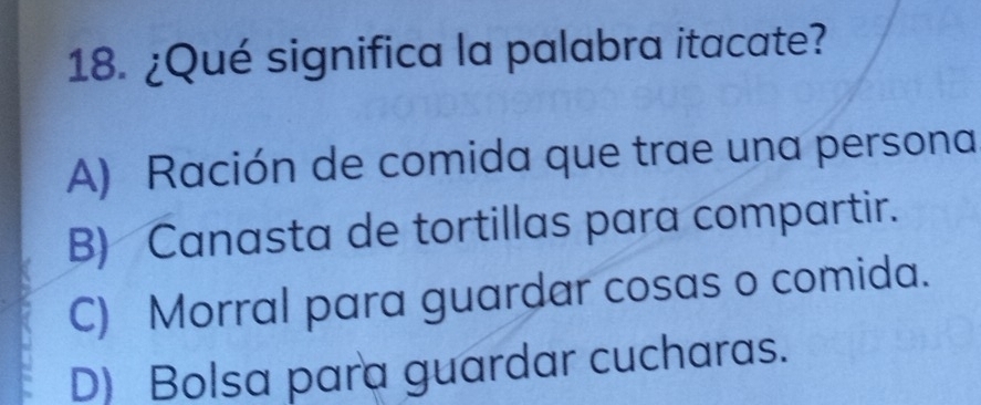 ¿Qué significa la palabra itacate?
A) Ración de comida que trae una persona
B) Canasta de tortillas para compartir.
C) Morral para guardar cosas o comida.
D) Bolsa para guardar cucharas.