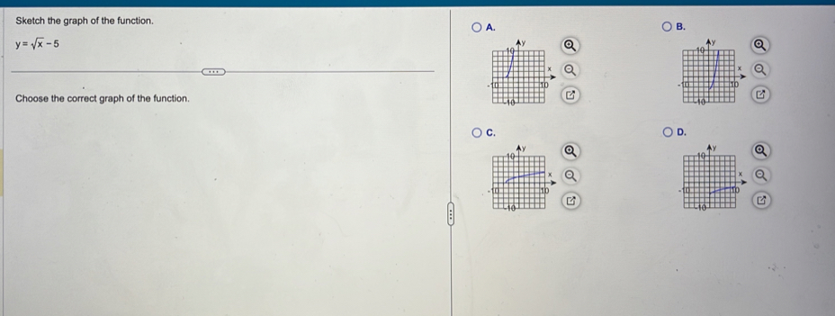 Sketch the graph of the function. 
A. 
B.
y=sqrt(x)-5
e 
Choose the correct graph of the function. 
C. 
D.