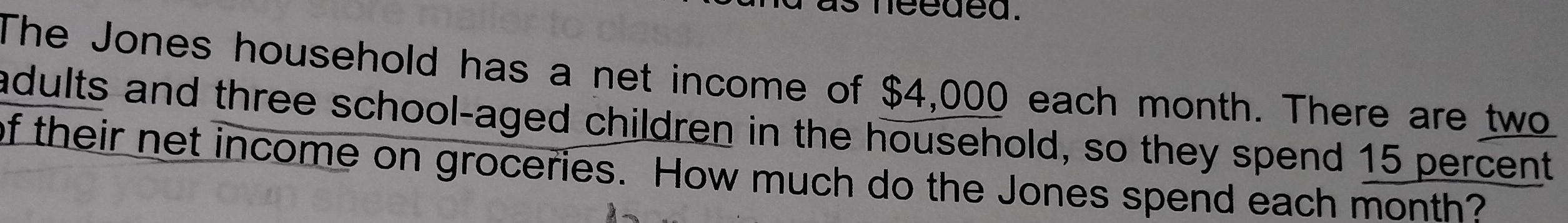 needed. 
The Jones household has a net income of $4,000 each month. There are two 
adults and three school-aged children in the household, so they spend 15 percent 
of their net income on groceries. How much do the Jones spend each month?