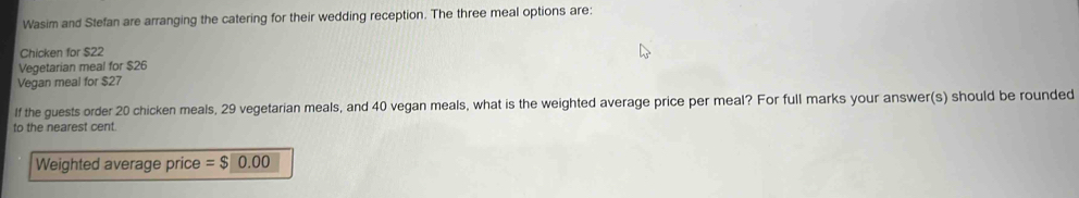 Wasim and Stefan are arranging the catering for their wedding reception. The three meal options are 
Chicken for $22
Vegetarian meal for $26
Vegan meal for $27
If the guests order 20 chicken meals, 29 vegetarian meals, and 40 vegan meals, what is the weighted average price per meal? For full marks your answer(s) should be rounded 
to the nearest cent. 
Weighted average price =$0.00