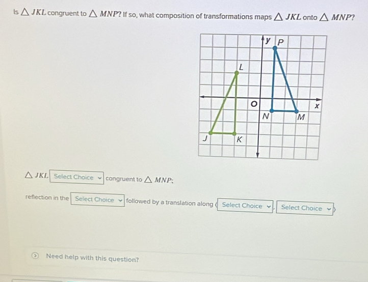 Is △ JKL congruent to △ MNP ? If so, what composition of transformations maps △ JKL onto △ MNP )
△ JKL Select Choice congruent to △ MNP; 
reflection in the Select Choice followed by a translation along ( Select Choice Select Choice 
Need help with this question?