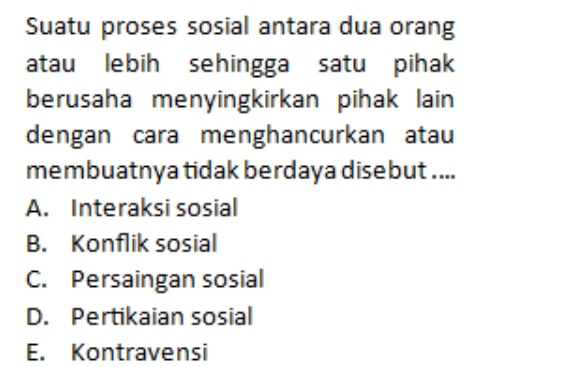 Suatu proses sosial antara dua orang
atau lebih sehingga satu pihak
berusaha menyingkirkan pihak lain
dengan cara menghancurkan atau
membuatnya tidak berdaya disebut ....
A. Interaksi sosial
B. Konflik sosial
C. Persaingan sosial
D. Pertikaian sosial
E. Kontravensi