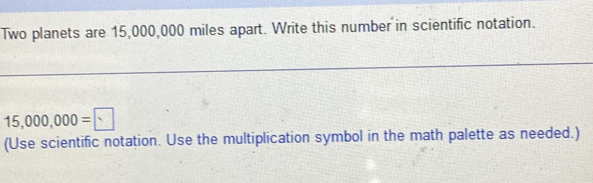 Two planets are 15,000,000 miles apart. Write this number in scientific notation.
15,000,000=□
(Use scientific notation. Use the multiplication symbol in the math palette as needed.)