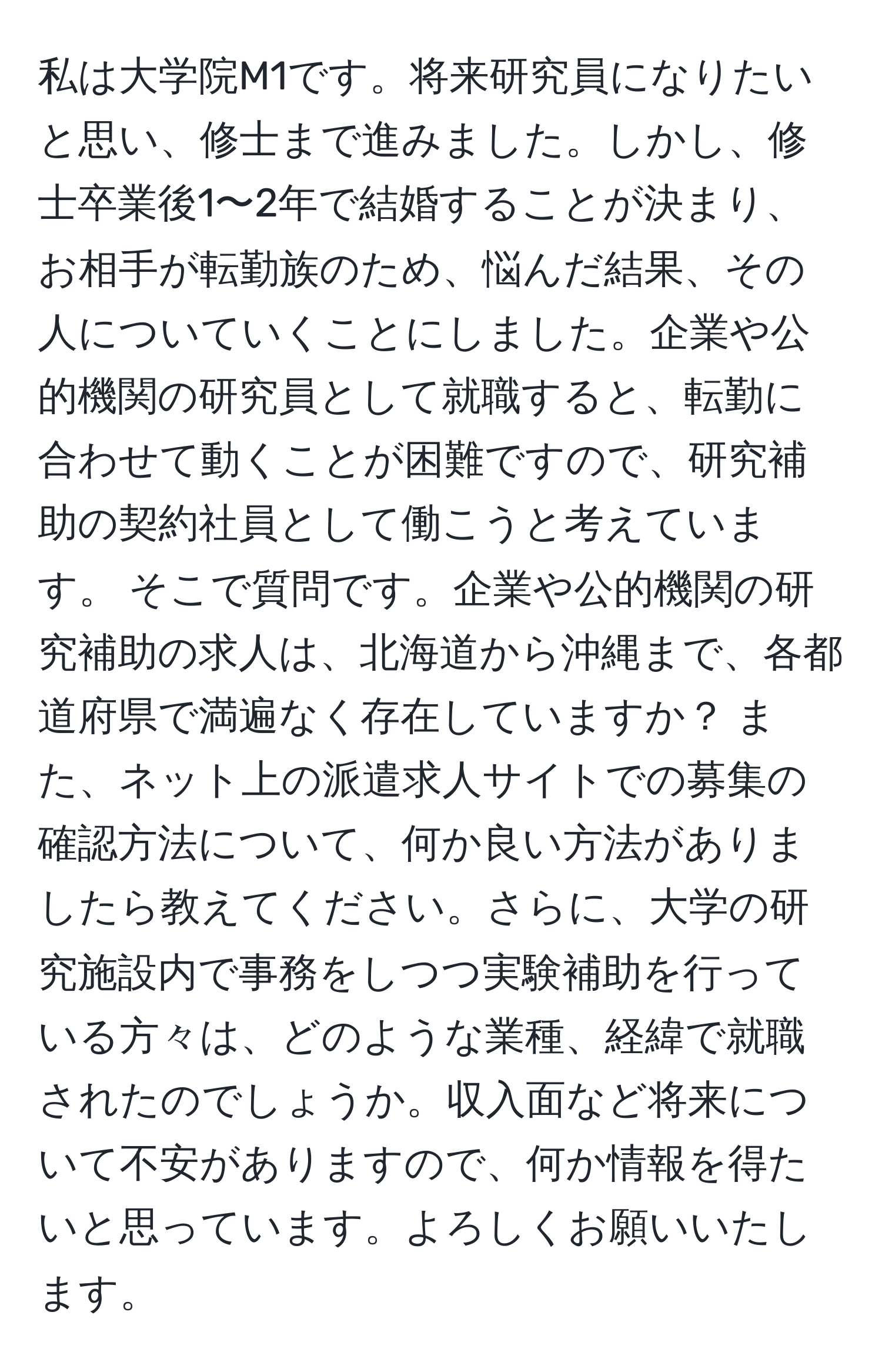 私は大学院M1です。将来研究員になりたいと思い、修士まで進みました。しかし、修士卒業後1〜2年で結婚することが決まり、お相手が転勤族のため、悩んだ結果、その人についていくことにしました。企業や公的機関の研究員として就職すると、転勤に合わせて動くことが困難ですので、研究補助の契約社員として働こうと考えています。 そこで質問です。企業や公的機関の研究補助の求人は、北海道から沖縄まで、各都道府県で満遍なく存在していますか？ また、ネット上の派遣求人サイトでの募集の確認方法について、何か良い方法がありましたら教えてください。さらに、大学の研究施設内で事務をしつつ実験補助を行っている方々は、どのような業種、経緯で就職されたのでしょうか。収入面など将来について不安がありますので、何か情報を得たいと思っています。よろしくお願いいたします。