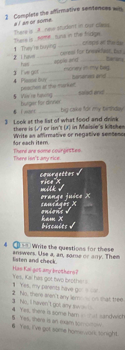 Complete the affirmative sentences with 
a / an or some. 
There is .A.. new student in our class. 
There is some , tuna in the fridge. 
crisps an the bar 
1 They're buying_ 
2 l have _cereal for breakfast, but 
has_ 
apple and _banana 
3 l've got _money in my bag. 
4 Please buy _bananas and_ 
peaches at the market. 
5 We're having _saiad and_ 
burger for dinner 
6 i want _big cake for my birthday 
3 Look at the list of what food and drink 
there is (√) or isn't (✗) in Maisie's kitchen 
Write an affirmative or negative sentence 
for each item. 
There are some courgettes. 
There isn't any rice. 
courgettes 
vice x 
milk v 
ovange juice X
sausages X
onions 
ham x
biscuits 
4 ① 1 Write the questions for these 
answers. Use a, an, some or any. Then 
listen and check. 
Has Kai got any brothers? 
Yes, Kai has got two brothers 
1 Yes, my parents have got a car. 
2 No, there aren't any lemone on that tree. 
3 No, I haven't got any swaets. 
4 Yes, there is some ham in that sandwich 
5 Yes, there is an exam tomorrow. 
6 Yes, I've got some homework tonight.