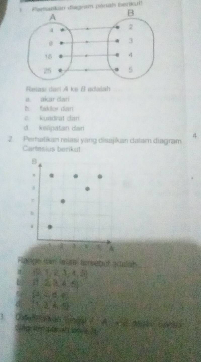 kan diagram parah berikut!
Relasi dari A ke B adalah
a. akar dari
b faktor dan
c. kuadrat dari
d kelipatan dan
2. Perhatikan relasi yang disajikan dalam diagram
4
Cartesius berikut
B
s
a
.
1 3
Range dan islas tersebut adalah
 01,2,3,4,5
C  1,2,3,4.5
P(a,d,e)
(1,1,4,5)
3. Ca ße te ge ng) 2x+x-x
c g t q a s