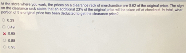 At the store where you work, the prices on a clearance rack of merchandise are 0.62 of the original price. The sign
on the clearance rack states that an additional 23% of the original price will be taken off at checkout. In total, what
portion of the original price has been deducted to get the clearance price?
0.29
0.49
0.65
0.85
0.95