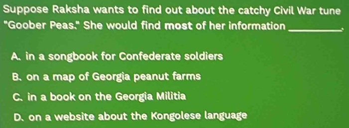 Suppose Raksha wants to find out about the catchy Civil War tune
"Goober Peas." She would find most of her information_
、
A. in a songbook for Confederate soldiers
B. on a map of Georgia peanut farms
C. in a book on the Georgia Militia
D. on a website about the Kongolese language