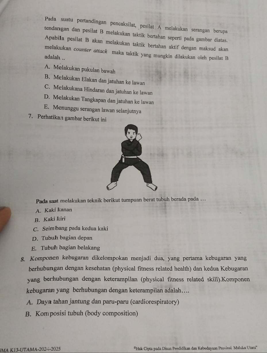 Pada suatu pertandingan pencaksilat, pesilat A melakukan serangan berupa
tendangan dan pesilat B melakukan taktik bertahan seperti pada gambar diatas.
Apabila pesilat B akan melakukan taktik bertahan aktif dengan maksud akan
melakukan counter attack maka taktik yang mungkin dilakukan oleh pesilat B
adalah ..
A. Melakukan pukulan bawah
B. Melakukan Elakan dan jatuhan ke lawan
C. Melakukana Hindaran dan jatuhan ke lawan
D. Melakukan Tangkapan dan jatuhan ke lawan
E. Menunggu serangan lawan selanjutnya
7. Perhatikan gambar berikut ini
Pada saat melakukan teknik berikut tumpuan berat tubuh berada pada …..
A. Kaki kanan
B. Kaki kiri
C. Seimbang pada kedua kaki
D. Tubuh bagian depan
E. Tubuh bagian belakang
8. Komponen kebugaran dikelompokan menjadi dua, yang pertama kebugaran yang
berhubungan dengan kesehatan (physical fitness related health) dan kedua Kebugaran
yang berhubungan dengan keterampilan (physical fitness related skill).Komponen
kebugaran yang berhubungan dengan keterampilan adalah....
A. Daya tahan jantung dan paru-paru (cardiorespiratory)
B. Komposisi tubuh (body composition)
SMA K13-UTAMA-202--2025 *Hak Cipta pada Dinas Pendidikan dan Kebudayaan Provinsi Maluku Utara''