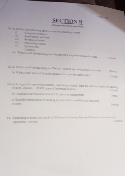 2024 m 
SECTION B 
Atempt ans three questions 
8 8. a) Delfine the felllewing terms as used in operating system 
() Conguter sofsar 
() Agplication sifenre 
ii) System sefreare 
(4) Operatting system Systum call 
(10nks) 
b) With a well inbeted diagram describe how a system call can be made (10mks) 
12, a) With a welll labeled diagram Discuss layered operating system structure (10mks) 
b) With a well labeled diagram discus a five process state model (10mks) 
13. a) In regard to operating systems , operating systems there are different types of operating 
system, discuss FIVE types of operating systems (10mks) 
b) Outline four resources needed for process management (4mks) 
c) Explain importance of backing up data before installing an operating 
system (6mks) 
14. Operating systems are made of different structures, discuss different architectures of 
operating system (20mks)