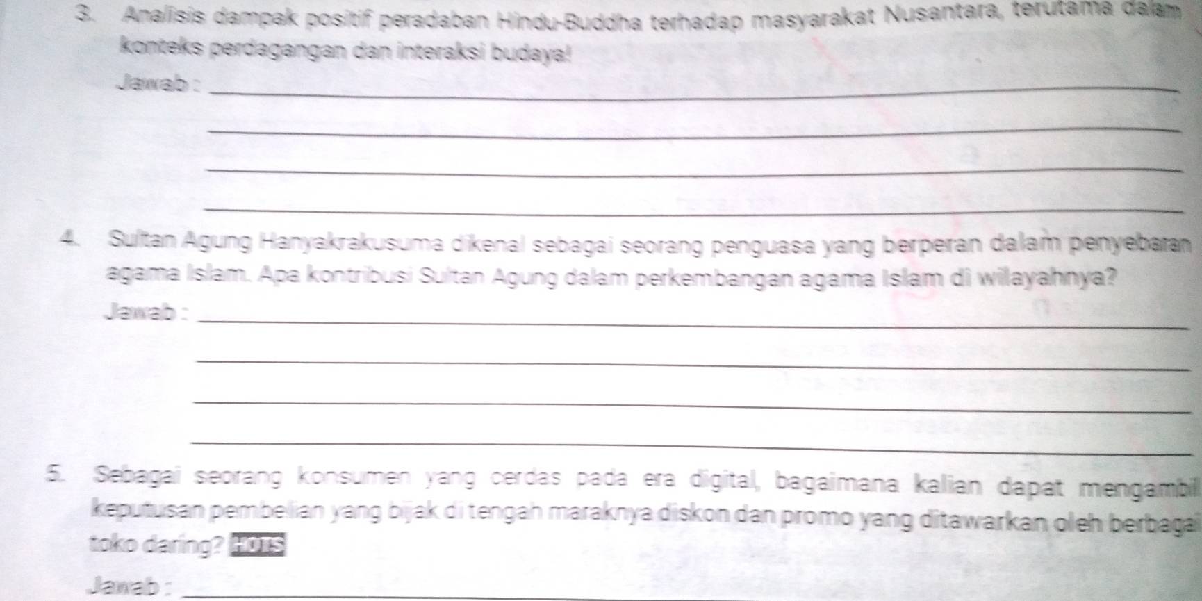 Analisis dampak positif peradaban Hindu-Buddha terhadap masyarakat Nusantara, terutama đalam 
konteks perdagangan dan interaksi budaya! 
Jawab :_ 
_ 
_ 
_ 
4. Sultan Agung Hanyakrakusuma dikenal sebagai seorang penguasa yang berperan dalam penyebaan 
agama Islam. Apa kontribusi Sultan Agung dalam perkembangan agama Islam di wilayahnya? 
Jawab :_ 
_ 
_ 
_ 
5. Sebagai seorang konsumen yang cerdas pada era digital, bagaimana kalian dapat mengambil 
keputusan pembelian yang bijak di tengah maraknya diskon dan promo yang ditawarkan oleh berbaga 
toko daring? Hors 
Jawab :_