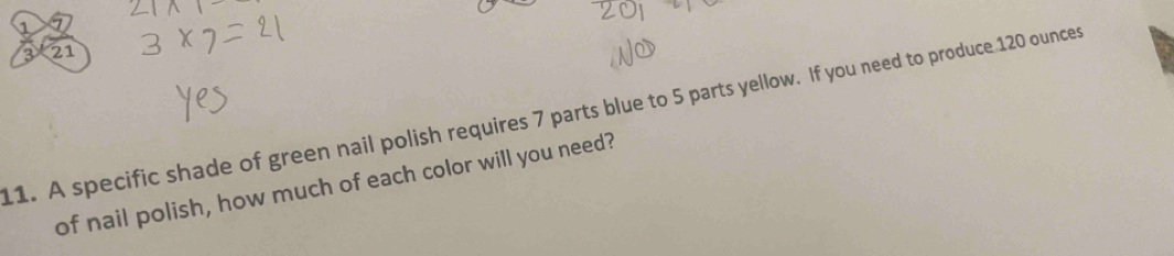 1 
3 21 
11. A specific shade of green nail polish requires 7 parts blue to 5 parts yellow. If you need to produce 120 ounces
of nail polish, how much of each color will you need?