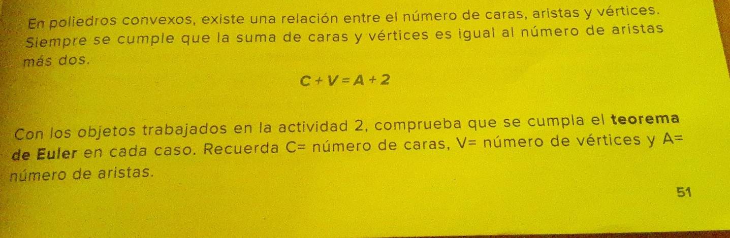 En poliedros convexos, existe una relación entre el número de caras, aristas y vértices. 
Siempre se cumple que la suma de caras y vértices es igual al número de aristas 
más dos.
C+V=A+2
Con los objetos trabajados en la actividad 2, comprueba que se cumpla el teorema 
de Euler en cada caso. Recuerda C= número de caras, V= número de vértices y A=
número de aristas. 
51