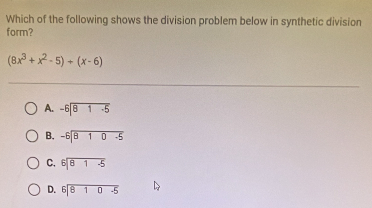 Which of the following shows the division problem below in synthetic division
form?
(8x^3+x^2-5)/ (x-6)
A. beginarrayr -6encloselongdiv 81-5endarray
B. beginarrayr -6encloselongdiv 810-5endarray
C. beginarrayr 6encloselongdiv 81-5endarray
D