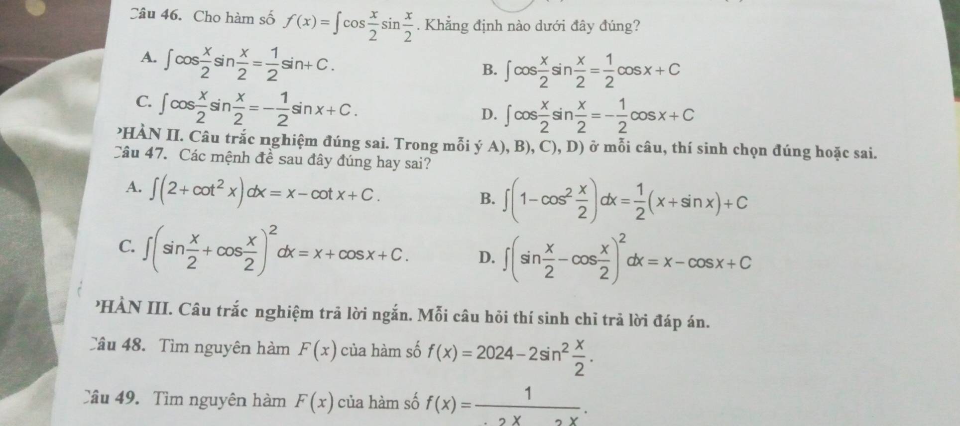 Cho hàm số f(x)=∈t cos  x/2 sin  x/2 . Khẳng định nào dưới đây đúng?
A. ∈t cos  x/2 sin  x/2 = 1/2 sin +C.
B. ∈t cos  x/2 sin  x/2 = 1/2 cos x+C
C. ∈t cos  x/2 sin  x/2 =- 1/2 sin x+C.
D. ∈t cos  x/2 sin  x/2 =- 1/2 cos x+C
?HÀN II. Câu trắc nghiệm đúng sai. Trong mỗi ý A), B), C), D) ở mỗi câu, thí sinh chọn đúng hoặc sai.
Câu 47. Các mệnh đề sau đây đúng hay sai?
A. ∈t (2+cot^2x)dx=x-cot x+C.
B. ∈t (1-cos^2 x/2 )dx= 1/2 (x+sin x)+C
C. ∈t (sin  x/2 +cos  x/2 )^2dx=x+cos x+C.
D. ∈t (sin  x/2 -cos  x/2 )^2dx=x-cos x+C
HÀN III. Câu trắc nghiệm trả lời ngắn. Mỗi câu hỏi thí sinh chỉ trả lời đáp án.
Câu 48. Tìm nguyên hàm F(x) của hàm số f(x)=2024-2sin^2 x/2 . 
Câu 49. Tìm nguyên hàm F(x) của hàm số f(x)= 1/· 2x .X.