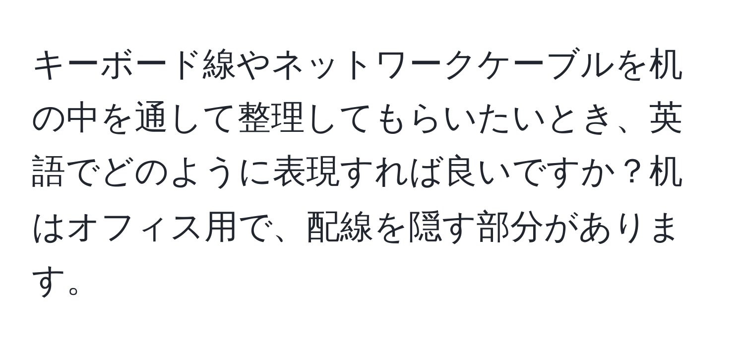 キーボード線やネットワークケーブルを机の中を通して整理してもらいたいとき、英語でどのように表現すれば良いですか？机はオフィス用で、配線を隠す部分があります。