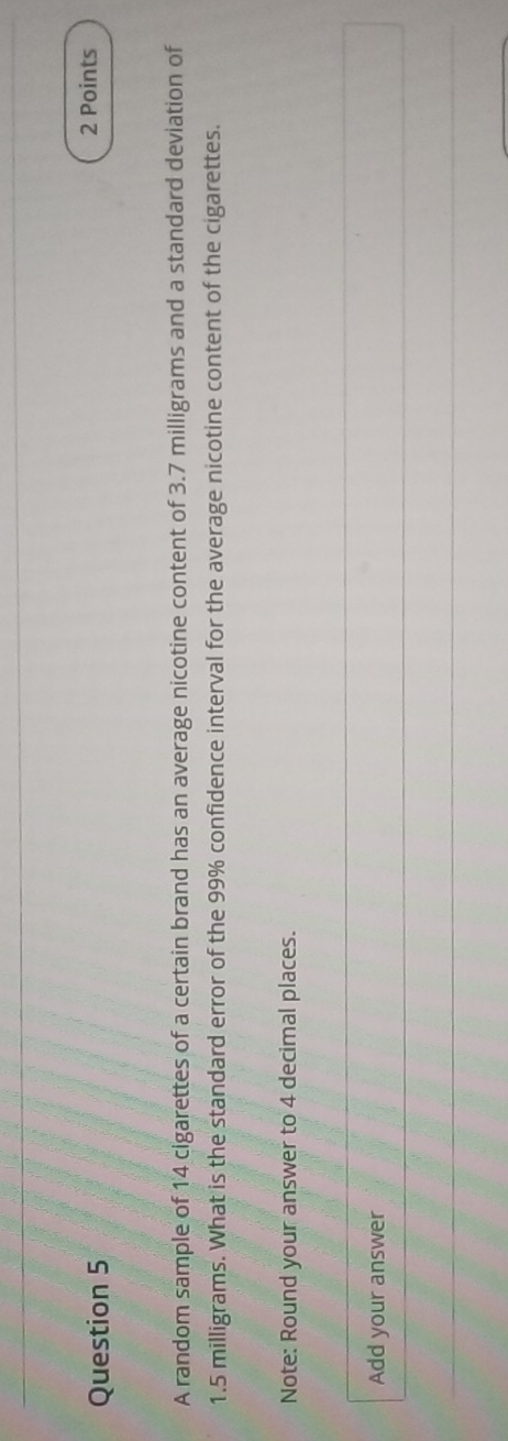 A random sample of 14 cigarettes of a certain brand has an average nicotine content of 3.7 milligrams and a standard deviation of
1.5 milligrams. What is the standard error of the 99% confidence interval for the average nicotine content of the cigarettes. 
Note: Round your answer to 4 decimal places. 
Add your answer