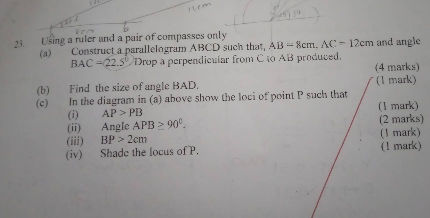 Using a ruler and a pair of compasses only 
(a) Construct a parallelogram ABCD such that, AB=8cm, AC=12cm and angle
BAC=22.5° Drop a perpendicular from C to AB produced. 
(4 marks) 
(b) Find the size of angle BAD. 
(1 mark) 
(c) In the diagram in (a) above show the loci of point P such that 
(i) AP>PB (1 mark) 
(ii) Angle APB≥ 90^0. (2 marks) 
(iii) BP>2cm (1 mark) 
(iv) Shade the locus of P. (1 mark)