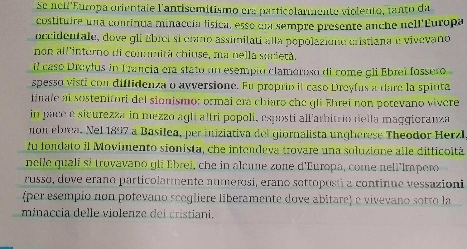 Se nell’Europa orientale l’antisemitismo era particolarmente violento, tanto da 
costituire una continua minaccia fisica, esso era sempre presente anche nell’Europa 
occidentale, dove gli Ebrei si erano assimilati alla popolazione cristiana e vivevano 
non all’interno di comunità chiuse, ma nella società. 
Il caso Dreyfus in Francia era stato un esempio clamoroso di come gli Ebrei fossero 
spesso visti con diffidenza o avversione. Fu proprio il caso Dreyfus a dare la spinta 
finale ai sostenitori del sionismo: ormai era chiaro che gli Ebrei non potevano vivere 
in pace e sicurezza in mezzo agli altri popoli, esposti all’arbitrio della maggioranza 
non ebrea. Nel 1897 a Basilea, per iniziativa del giornalista ungherese Theodor Herzl 
fu fondato il Movimento sionista, che intendeva trovare una soluzione alle difficoltà 
nelle quali si trovavano gli Ebrei, che in alcune zone d’Europa, come nell’Impero 
russo, dove erano particolarmente numerosi, erano sottoposti a continue vessazioni 
(per esempio non potevano scegliere liberamente dove abitare) e vivevano sotto la 
minaccia delle violenze dei cristiani.