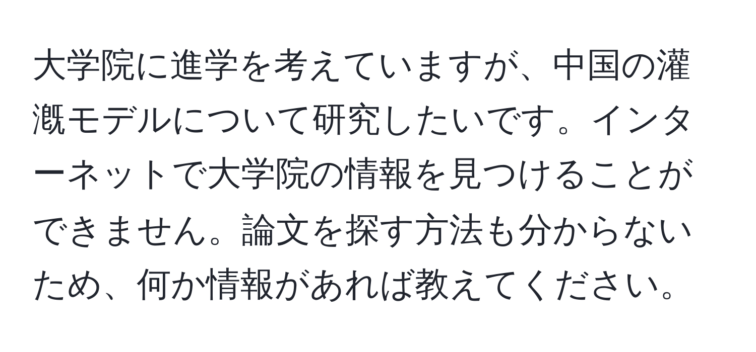 大学院に進学を考えていますが、中国の灌漑モデルについて研究したいです。インターネットで大学院の情報を見つけることができません。論文を探す方法も分からないため、何か情報があれば教えてください。