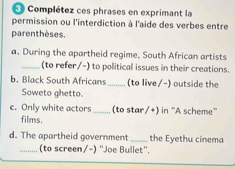 Complétez ces phrases en exprimant la 
permission ou l'interdiction à l'aide des verbes entre 
parenthèses. 
a. During the apartheid regime, South African artists 
_(to refer/-) to political issues in their creations. 
b. Black South Africans ...... (to live/-) outside the 
Soweto ghetto. 
c. Only white actors ...... (to star/+) in “A scheme” 
films. 
d. The apartheid government ....... the Eyethu cinema 
_(to screen/-) “Joe Bullet”.