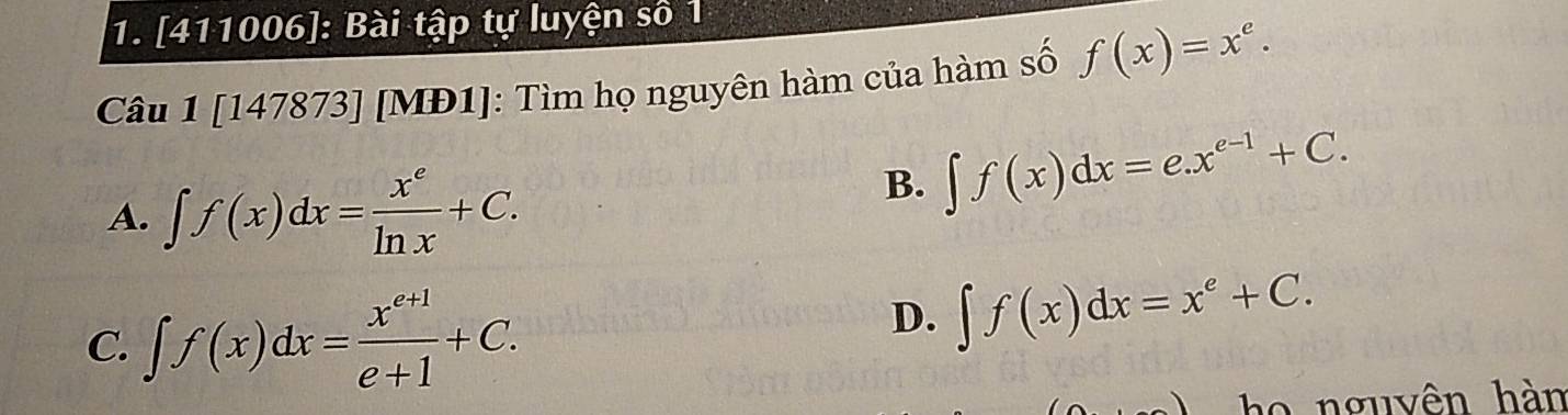 [411006]: Bài tập tự luyện số 1
Câu 1 [147873] [MĐ1]: Tìm họ nguyên hàm của hàm số f(x)=x^e.
A. ∈t f(x)dx= x^e/ln x +C.
B. ∈t f(x)dx=e.x^(e-1)+C.
C. ∈t f(x)dx= (x^(e+1))/e+1 +C.
D. ∈t f(x)dx=x^e+C. 
ho nguyên hàm