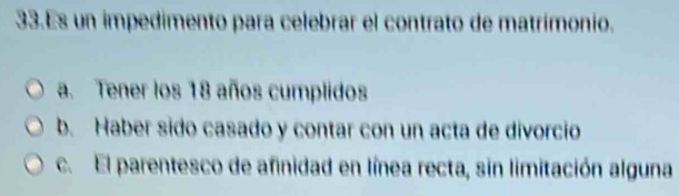 Es un impedimento para celebrar el contrato de matrímonio.
a. Tener los 18 años cumplidos
b. Haber sido casado y contar con un acta de divorcio
c. El parentesco de afinidad en línea recta, sin limitación alguna