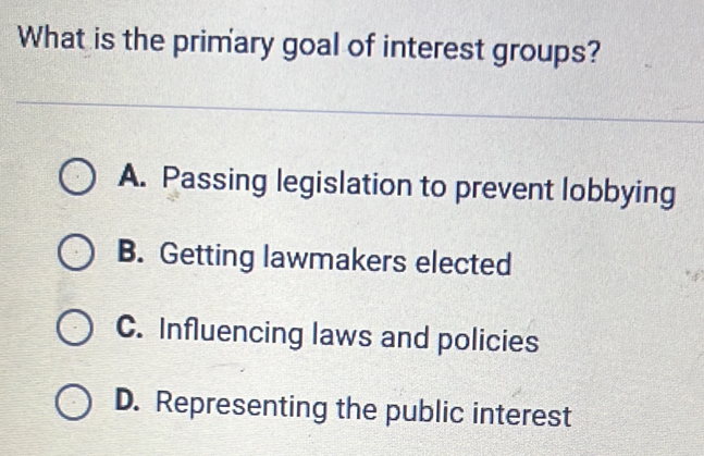 What is the primary goal of interest groups?
A. Passing legislation to prevent lobbying
B. Getting lawmakers elected
C. Influencing laws and policies
D. Representing the public interest