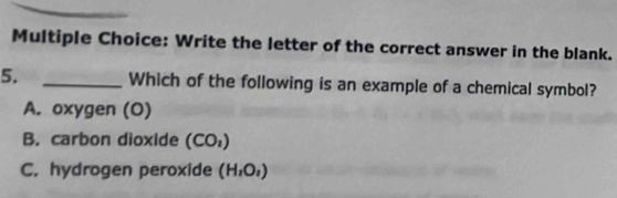 Write the letter of the correct answer in the blank.
5. _Which of the following is an example of a chemical symbol?
A. oxygen (O)
B. carbon dioxide (CO_1)
C. hydrogen peroxide (H_1O_2)