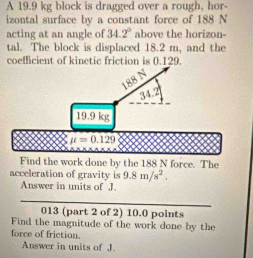 A 19.9 kg block is dragged over a rough, hor- 
izontal surface by a constant force of 188 N
acting at an angle of 34.2° above the horizon- 
tal. The block is displaced 18.2 m, and the 
coefficient of kinetic friction is 0.129.
188
34.2°
19.9 kg
mu =0.129
Find the work done by the 188 N force. The 
acceleration of gravity is 9.8m/s^2. 
Answer in units of J. 
013 (part 2 of 2) 10.0 points 
Find the magnitude of the work done by the 
force of friction. 
Answer in units of J.