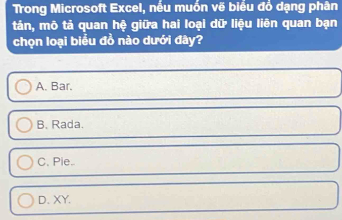 Trong Microsoft Excel, nếu muốn vẽ biểu đồ dạng phân
tán, mô tả quan hệ giữa hai loại dữ liệu liên quan bạn
chọn loại biều đồ nào dưới đây?
A. Bar.
B. Rada.
C. Pie..
D.XY.