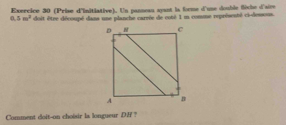 (Prise d'initiative). Un panneau ayant la forme d'une double flèche d'aire
0.5m^2 doit être découpé dans une planche carrée de coté 1 m comme représeuté ci-dessous. 
Comment doit-on choisir la longueur DH?