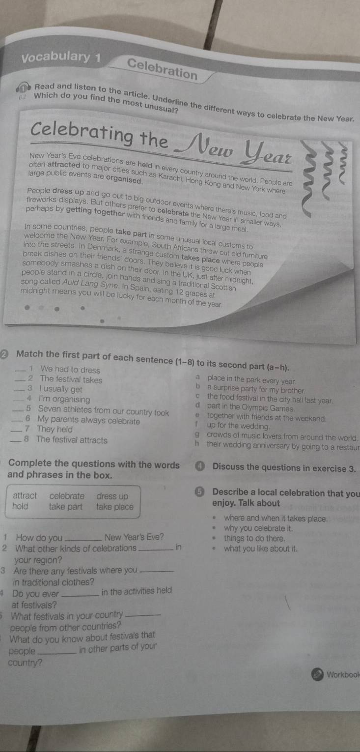 Vocabulary 1
Celebration
ee Read and listen to the article. Underline the different ways to celebrate the New Year.
12 Which do you find the most unusual?
Celebrating the  New Year
New Year's Eve celebrations are held in every country around the world. People are
large public events are organised.
often attracted to major cities such as Karachi, Hong Kong and New York where
People dress up and go out to big outdoor events where there's music, food and
fireworks displays. But others prefer to celebrate the New Year in smaller ways,
perhaps by getting together with friends and family for a large meal.
In some countries, people take part in some unusual local customs to
welcome the New Year. For exampie, South Africans throw out old furniture
into the streets. In Denmark, a strange custom takes place where people
break dishes on their friends' doors. They believe it is good luck when
somebody smashes a dish on their door. In the UK, just after midnight,
people stand in a circle, join hands and sing a traditional Scottish
song called Auld Lang Syne. In Spain, eating 12 grapes at
midnight means you will be lucky for each month of the year
Match the first part of each sentence (1-8) to its second part (a-h)
1 We had to dress a place in the park every year.
_2 The festival takes b  a surprise party for my brother.
_3 I usually get c the food festival in the city hall last year.
__4 I'm organising d part in the Olympic Games.
5 Seven athletes from our country took e together with friends at the weekend.
6 My parents always celebrate f  up for the wedding.
_7 They held g crowds of music lovers from around the world.
_8 The festival attracts h their wedding anniversary by going to a restaur
Complete the questions with the words  Discuss the questions in exercise 3.
and phrases in the box.
5 Describe a local celebration that you
attract celebrate dress up enjoy. Talk about
hold take part take place
where and when it takes place.
why you celebrate it.
1 How do you _New Year's Eve? things to do there.
2 What other kinds of celebrations _in what you like about it.
your region?
3 Are there any festivals where you_
in traditional clothes?
Do you ever_ in the activities held
at festivals?
What festivals in your country_
people from other countries?
What do you know about festivals that
people _in other parts of your
country?
Workbool