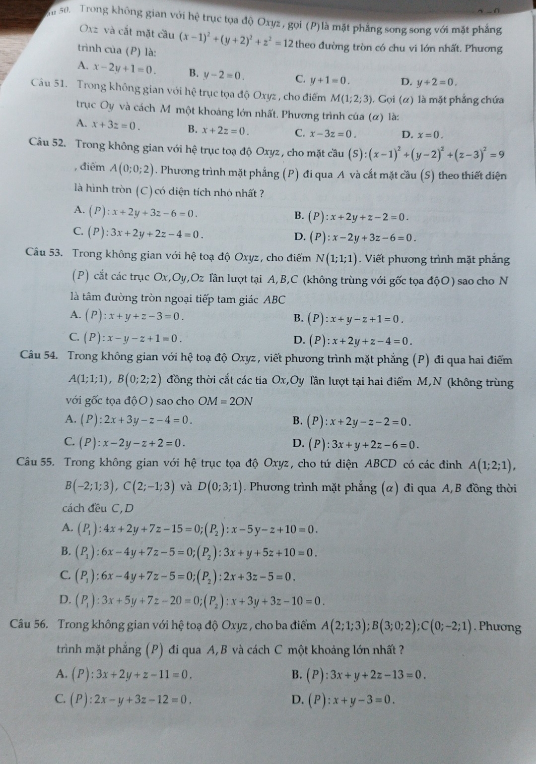 Sm 50. Trong không gian với hệ trục tọa độ Oxyz , gọi (P)là mặt phẳng song song với mặt phẳng
Oxz và cắt mặt cầu (x-1)^2+(y+2)^2+z^2=12 theo đường tròn có chu vi lớn nhất. Phương
trình của (P) là:
A. x-2y+1=0. B. y-2=0. C. y+1=0. D, y+2=0.
Câu 51. Trong không gian với hệ trục tọa độ Oxyz , cho điểm M(1;2;3). Gọi (α) là mặt phẳng chứa
trục Oy và cách Mỹmột khoảng lớn nhất. Phương trình của (α) là:
A. x+3z=0. B. x+2z=0. C. x-3z=0. D. x=0.
Câu 52. Trong không gian với hệ trục toạ độ Oxyz , cho mặt cầu (S):(x-1)^2+(y-2)^2+(z-3)^2=9
, điểm A(0;0;2). Phương trình mặt phẳng (P) đi qua A và cắt mặt cầu (S) theo thiết diện
là hình tròn (C) có diện tích nhỏ nhất ?
A. (P):x+2y+3z-6=0.
B. (P):x+2y+z-2=0.
C. (P):3x+2y+2z-4=0.
D. (P):x-2y+3z-6=0.
Câu 53. Trong không gian với hệ toạ độ Oxyz, cho điểm N(1;1;1). Viết phương trình mặt phắng
(P) cắt các trục Ox,Oy,Oz lần lượt tại A,B,C (không trùng với gốc tọa độO) sao cho N
là tâm đường tròn ngoại tiếp tam giác ABC
A. (P):x+y+z-3=0. B. (P):x+y-z+1=0.
C. (P):x-y-z+1=0. D. (P):x+2y+z-4=0.
Câu 54. Trong không gian với hệ toạ độ Oxyz , viết phương trình mặt phẳng (P) đi qua hai điểm
A(1;1;1),B(0;2;2) đồng thời cắt các tia Ox,Oy lần lượt tại hai điểm M,N (không trùng
với gốc tọa độO) sao cho OM=2ON
A. (P):2x+3y-z-4=0. B. (P):x+2y-z-2=0.
C. (P):x-2y-z+2=0. D. (P):3x+y+2z-6=0.
Câu 55. Trong không gian với hhat e trục tọa độ Oxyz, cho tứ diện ABCD có các đinh A(1;2;1),
B(-2;1;3),C(2;-1;3) và D(0;3;1). Phương trình mặt phẳng (α) đi qua A,B đồng thời
cách đều C,D
A. (P_1):4x+2y+7z-15=0;(P_2):x-5y-z+10=0.
B. (P_1):6x-4y+7z-5=0;(P_2):3x+y+5z+10=0.
C. (P_1):6x-4y+7z-5=0;(P_2):2x+3z-5=0.
D. (P_1):3x+5y+7z-20=0;(P_2):x+3y+3z-10=0.
Câu 56. Trong không gian với hệ toạ độ Oxyz , cho ba điểm A(2;1;3);B(3;0;2);C(0;-2;1). Phương
trình mặt phẳng (P) đi qua A,B và cách C một khoảng lớn nhất ?
A. (P):3x+2y+z-11=0. B. (P):3x+y+2z-13=0.
C. (P):2x-y+3z-12=0. D. (P):x+y-3=0.