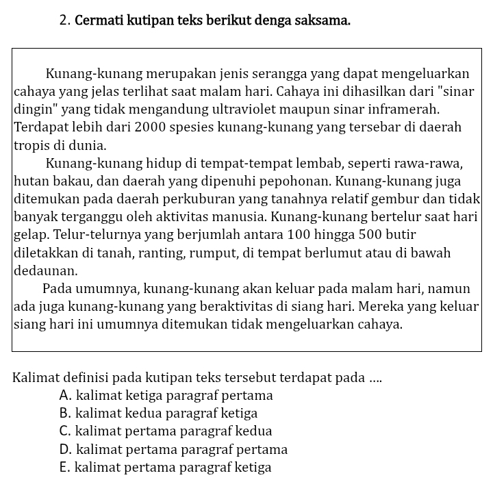 Cermati kutipan teks berikut denga saksama.
Kunang-kunang merupakan jenis serangga yang dapat mengeluarkan
cahaya yang jelas terlihat saat malam hari. Cahaya ini dihasilkan dari "sinar
dingin" yang tidak mengandung ultraviolet maupun sinar inframerah.
Terdapat lebih dari 2000 spesies kunang-kunang yang tersebar di daerah
tropis di dunia.
Kunang-kunang hidup di tempat-tempat lembab, seperti rawa-rawa,
hutan bakau, dan daerah yang dipenuhi pepohonan. Kunang-kunang juga
ditemukan pada daerah perkuburan yang tanahnya relatif gembur dan tidak
banyak terganggu oleh aktivitas manusia. Kunang-kunang bertelur saat hari
gelap. Telur-telurnya yang berjumlah antara 100 hingga 500 butir
diletakkan di tanah, ranting, rumput, di tempat berlumut atau di bawah
dedaunan.
Pada umumnya, kunang-kunang akan keluar pada malam hari, namun
ada juga kunang-kunang yang beraktivitas di siang hari. Mereka yang keluar
siang hari ini umumnya ditemukan tidak mengeluarkan cahaya.
Kalimat definisi pada kutipan teks tersebut terdapat pada ....
A. kalimat ketiga paragraf pertama
B. kalimat kedua paragraf ketiga
C. kalimat pertama paragraf kedua
D. kalimat pertama paragraf pertama
E. kalimat pertama paragraf ketiga