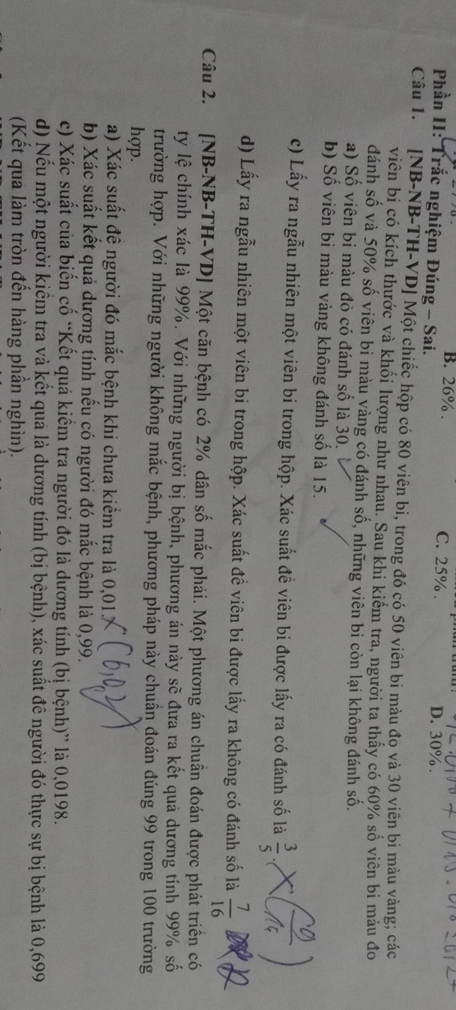 B. 26% . C. 25% . D. 30% .
Phần II: Trắc nghiệm Đúng - Sai.
Câu 1. [NB-NB-TH-VD] Một chiếc hộp có 80 viên bi, trong đó có 50 viên bi màu đó và 30 viên bi màu vàng; các
viên bi có kích thựớc và khối lượng như nhau. Sau khi kiểm tra, người ta thấy có 60% số viên bi màu đo
đánh số và 50% số viên bi màu vàng có đánh số, những viên bi còn lại không đánh số.
a) Số viên bi màu đỏ có đánh số là 30.
b) Số viên bi màu vàng không đánh số là 15.
c) Lấy ra ngẫu nhiên một viên bi trong hộp. Xác suất đề viên bi được lấy ra có đánh số là
d) Lấy ra ngẫu nhiên một viên bi trong hộp. Xác suất đề viên bi được lấy ra không có đánh số là  7/16 
Câu 2. [NB-NB-TH-VD] Một căn bệnh có 2% dân số mắc phải. Một phương án chuẩn đoán được phát triển có
ty lệ chính xác là 99%. Với những người bị bệnh, phương án này sẽ đưa ra kết quả dương tính 99% số
trường hợp. Với những người không mắc bệnh, phương pháp này chuẩn đoán đúng 99 trong 100 trường
hợp.
a) Xác suất đề người đó mắc bệnh khi chưa kiểm tra là 0,01.
b) Xác suất kết quả dương tính nếu có người đó mắc bệnh là 0,99.
c) Xác suất của biến cố “Kết quả kiểm tra người đó là dương tính (bị bệnh)” là 0,0198.
d) Nếu một người kiểm tra và kết quả là dương tính (bị bệnh), xác suất đê người đó thực sự bị bệnh là 0,699
(Kết qua làm tròn đến hàng phần nghìn).