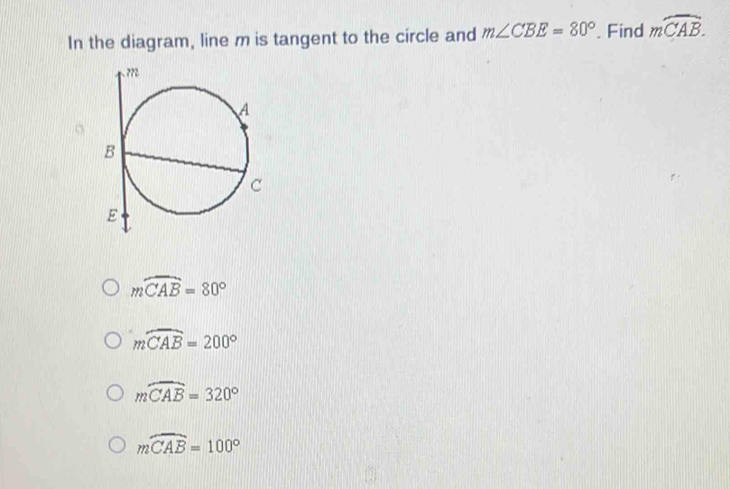 In the diagram, line m is tangent to the circle and m∠ CBE=80°. Find moverline CAB.
moverline CAB=80°
moverline CAB=200°
moverline CAB=320°
moverline CAB=100°