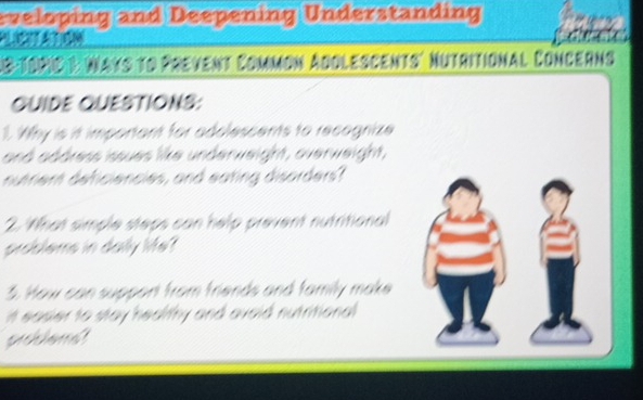 eveloping and Deepening Understanding 
A 
1 8-ToRC & Ways to Prevent Common Adolescents' Nutritional Concerns 
QUIDE QUESTIONS: 
1. Why is it important for adolescents to recognize 
and address issues like underweight, overweight, 
nutrent deficiencies, and eating disorders? 
2. What simple steps can help prevent nutritional 
problems in dally Me? 
3. How can support from friends and family make 
it easier to stay healifhy and avoid nutritional 
pihienat