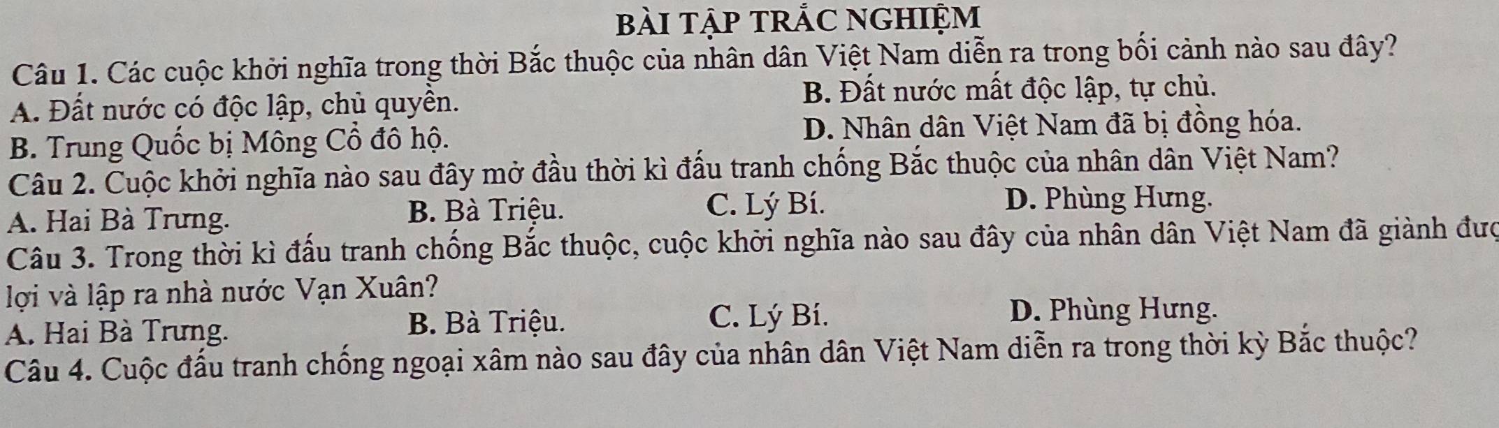 bàI TậP tRắC NGHIệm
Câu 1. Các cuộc khởi nghĩa trong thời Bắc thuộc của nhân dân Việt Nam diễn ra trong bối cảnh nào sau đây?
A. Đất nước có độc lập, chủ quyên.
B. Đất nước mất độc lập, tự chủ.
B. Trung Quốc bị Mông Cổ đô hộ. D. Nhân dân Việt Nam đã bị đồng hóa.
Câu 2. Cuộc khởi nghĩa nào sau đây mở đầu thời kì đấu tranh chống Bắc thuộc của nhân dân Việt Nam?
A. Hai Bà Trưng. B. Bà Triệu.
C. Lý Bí. D. Phùng Hưng.
Câu 3. Trong thời kì đấu tranh chống Bắc thuộc, cuộc khởi nghĩa nào sau đây của nhân dân Việt Nam đã giành đượ
lợi và lập ra nhà nước Vạn Xuân?
A. Hai Bà Trưng. B. Bà Triệu.
C. Lý Bí. D. Phùng Hưng.
Câu 4. Cuộc đấu tranh chống ngoại xâm nào sau đây của nhân dân Việt Nam diễn ra trong thời kỳ Bắc thuộc?