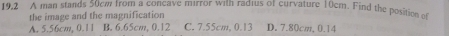 19,2 A man stands 50cw from a concave mirror with radius of curvature 10cm. Find the position of
the image and the magnification
A. 5.56cm, 0.11 B. 6.65cm, 0.12 C. 7.55cm, 0.13 D. 7.80cm, 0.14