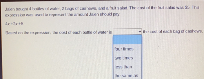 Jalen bought 4 bottles of water, 2 bags of cashews, and a fruit salad. The cost of the fruit salad was $5. This
expression was used to represent the amount Jalen should pay.
4x+2x+5
Based on the expression, the cost of each bottle of water is the cost of each bag of cashews.
four times
two times
less than
the same as